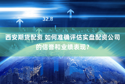 西安期货配资 如何准确评估实盘配资公司的信誉和业绩表现？