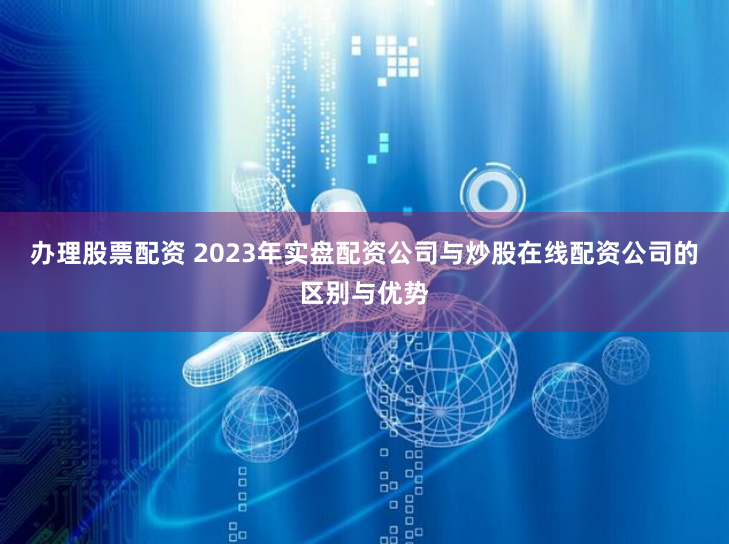 办理股票配资 2023年实盘配资公司与炒股在线配资公司的区别与优势