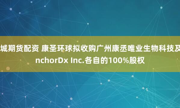 运城期货配资 康圣环球拟收购广州康丞唯业生物科技及AnchorDx Inc.各自的100%股权