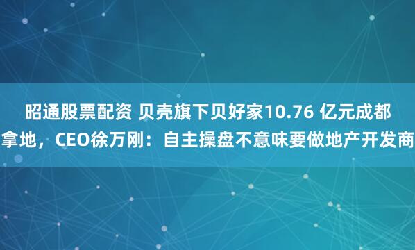 昭通股票配资 贝壳旗下贝好家10.76 亿元成都拿地，CEO徐万刚：自主操盘不意味要做地产开发商