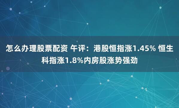 怎么办理股票配资 午评：港股恒指涨1.45% 恒生科指涨1.8%内房股涨势强劲