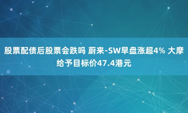 股票配债后股票会跌吗 蔚来-SW早盘涨超4% 大摩给予目标价47.4港元