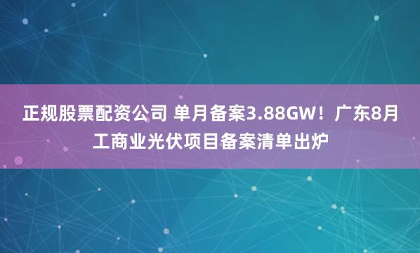 正规股票配资公司 单月备案3.88GW！广东8月工商业光伏项目备案清单出炉