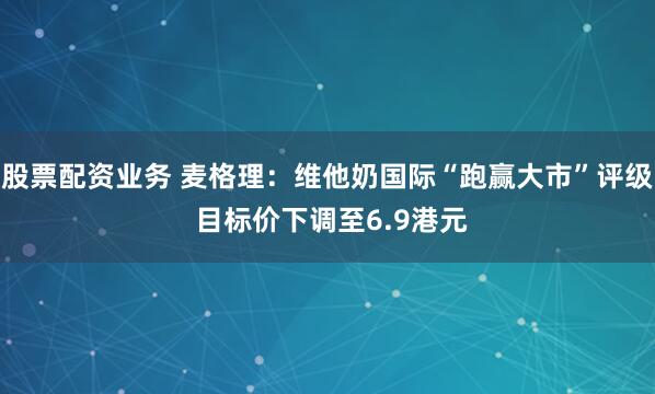 股票配资业务 麦格理：维他奶国际“跑赢大市”评级 目标价下调至6.9港元