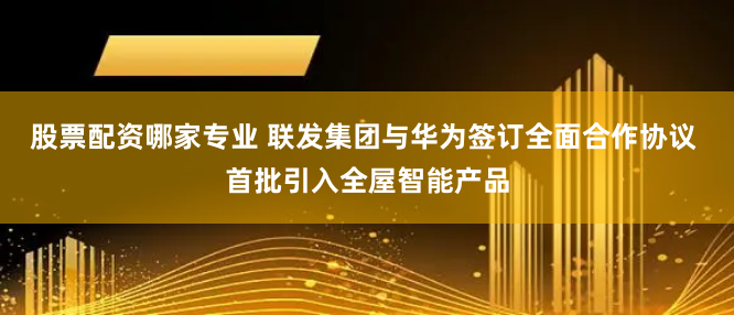 股票配资哪家专业 联发集团与华为签订全面合作协议 首批引入全屋智能产品