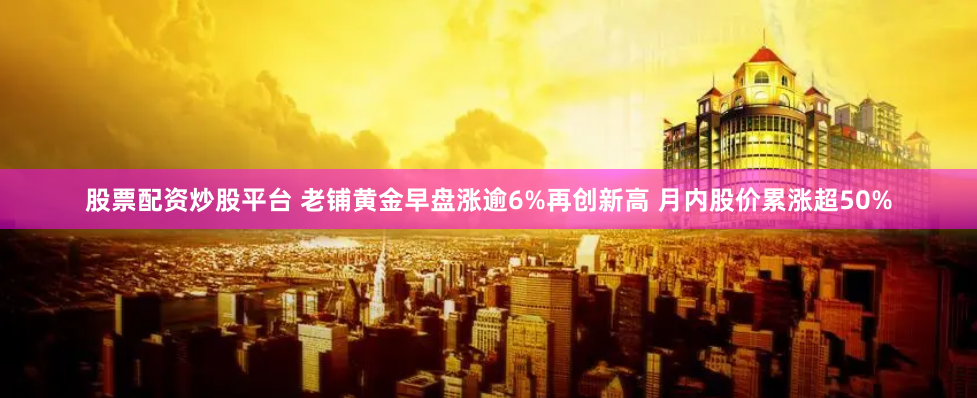 股票配资炒股平台 老铺黄金早盘涨逾6%再创新高 月内股价累涨超50%