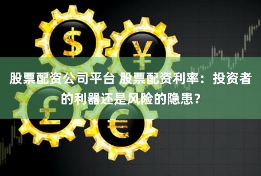 股票配资公司平台 股票配资利率：投资者的利器还是风险的隐患？