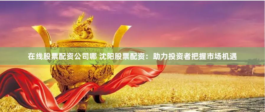 在线股票配资公司哪 沈阳股票配资：助力投资者把握市场机遇