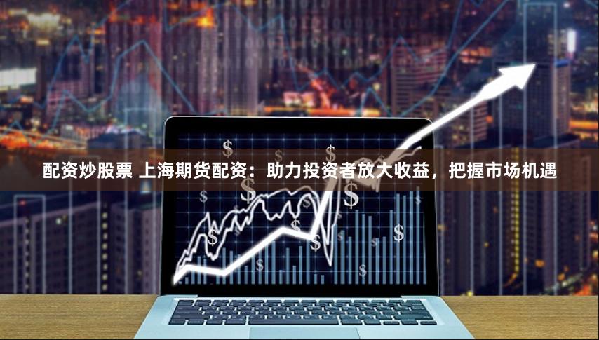 配资炒股票 上海期货配资：助力投资者放大收益，把握市场机遇