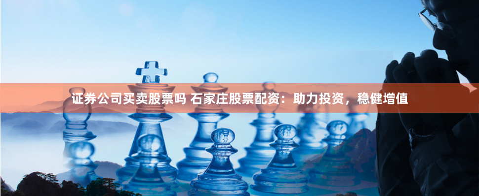 证券公司买卖股票吗 石家庄股票配资：助力投资，稳健增值