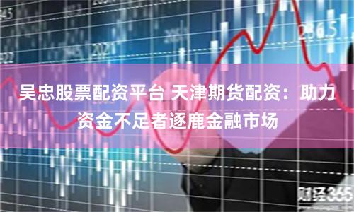 吴忠股票配资平台 天津期货配资：助力资金不足者逐鹿金融市场