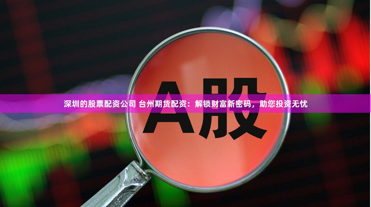 深圳的股票配资公司 台州期货配资：解锁财富新密码，助您投资无忧