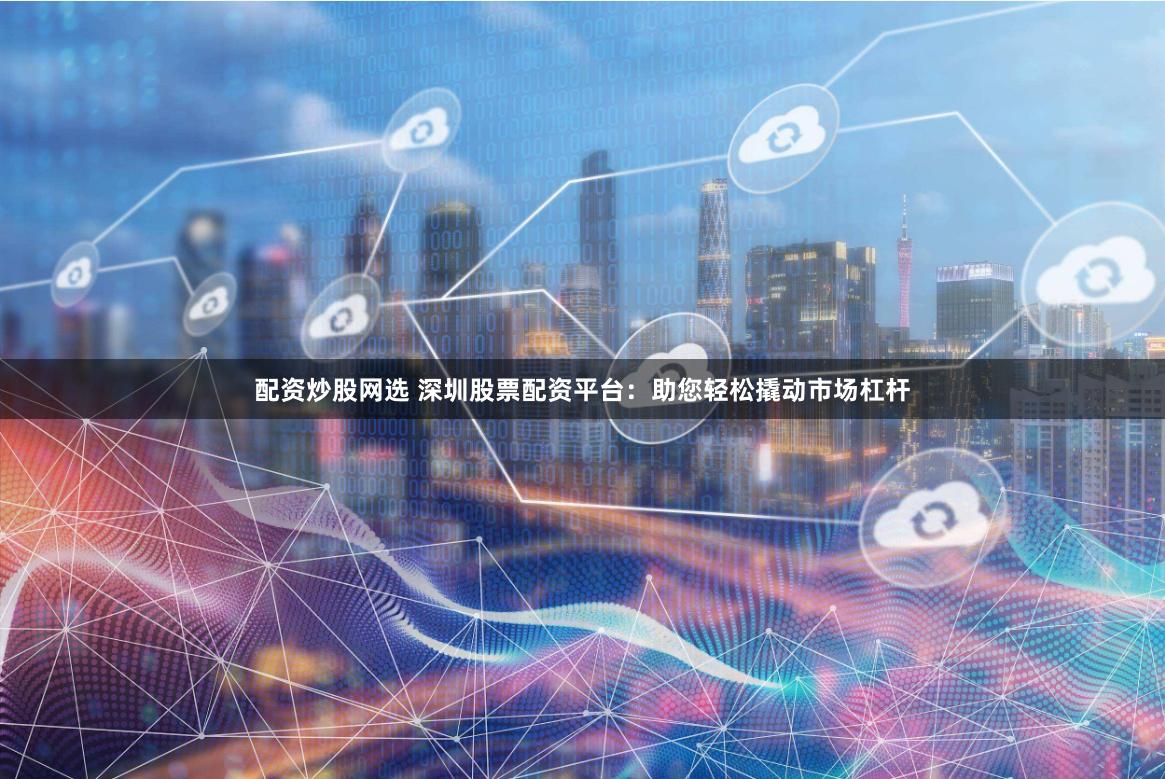 配资炒股网选 深圳股票配资平台：助您轻松撬动市场杠杆
