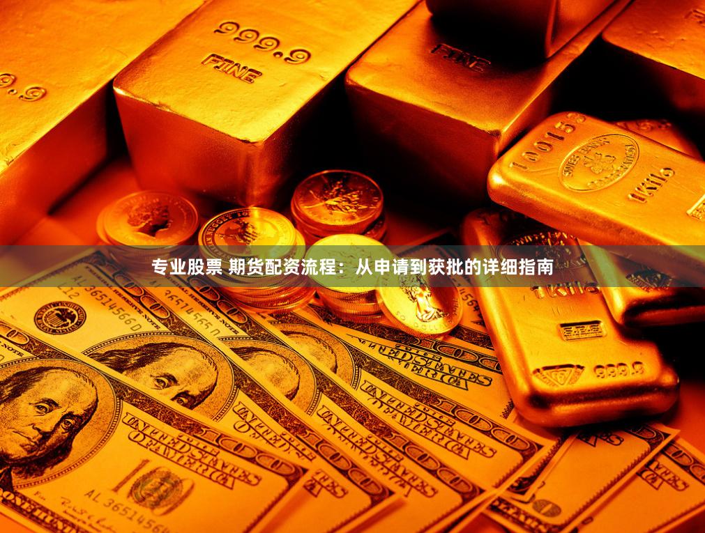 专业股票 期货配资流程：从申请到获批的详细指南