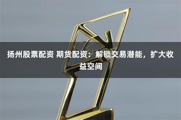 扬州股票配资 期货配资：解锁交易潜能，扩大收益空间