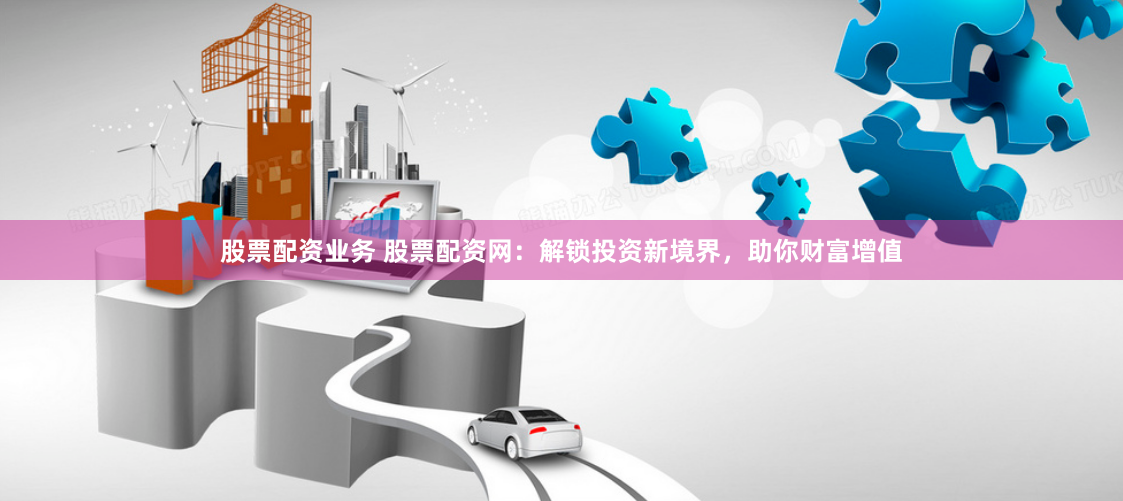 股票配资业务 股票配资网：解锁投资新境界，助你财富增值