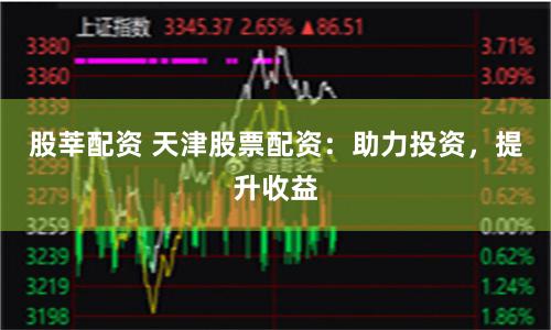 股莘配资 天津股票配资：助力投资，提升收益