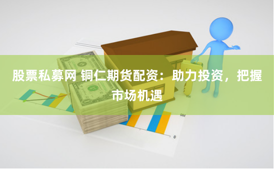股票私募网 铜仁期货配资：助力投资，把握市场机遇
