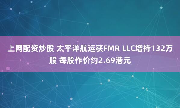 上网配资炒股 太平洋航运获FMR LLC增持132万股 每股作价约2.69港元