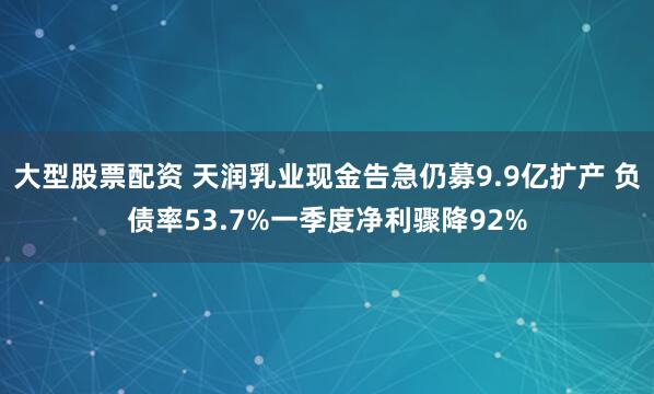 大型股票配资 天润乳业现金告急仍募9.9亿扩产 负债率53.7%一季度净利骤降92%