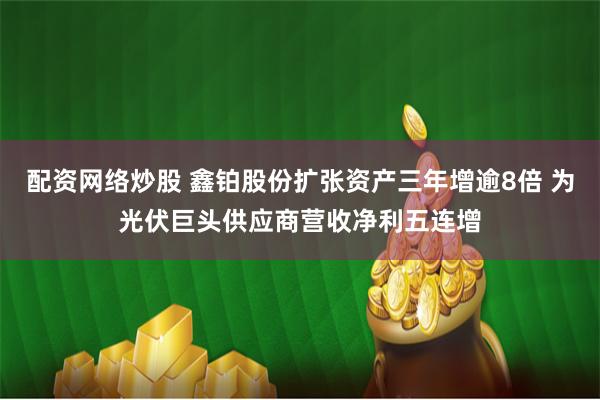 配资网络炒股 鑫铂股份扩张资产三年增逾8倍 为光伏巨头供应商营收净利五连增