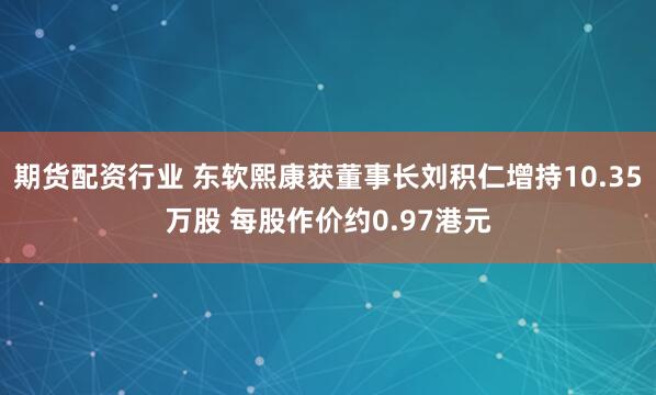 期货配资行业 东软熙康获董事长刘积仁增持10.35万股 每股作价约0.97港元