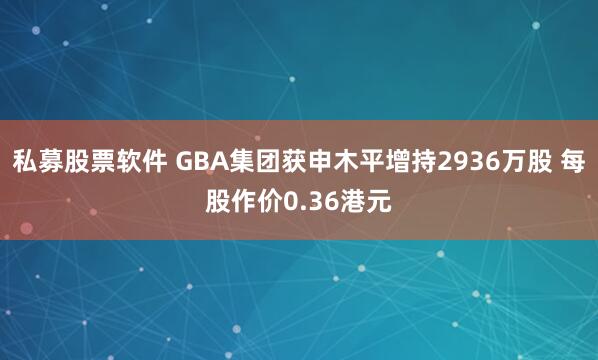 私募股票软件 GBA集团获申木平增持2936万股 每股作价0.36港元