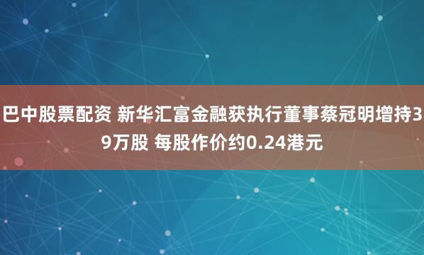 巴中股票配资 新华汇富金融获执行董事蔡冠明增持39万股 每股作价约0.24港元