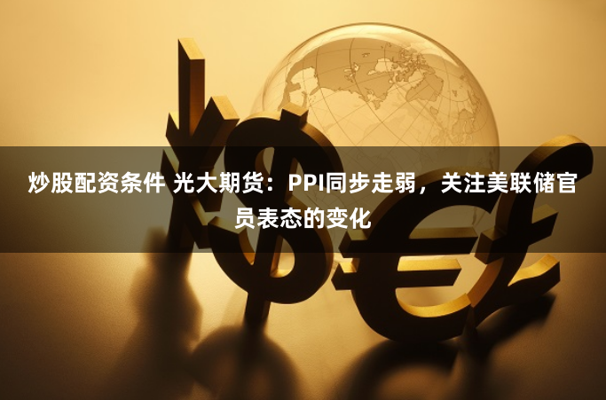 炒股配资条件 光大期货：PPI同步走弱，关注美联储官员表态的变化
