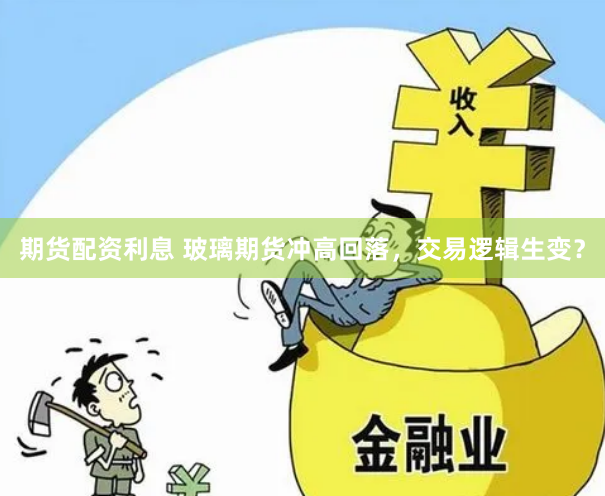 期货配资利息 玻璃期货冲高回落，交易逻辑生变？