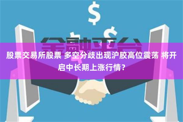 股票交易所股票 多空分歧出现沪胶高位震荡 将开启中长期上涨行情？