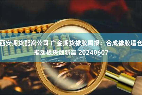 西安期货配资公司 广金期货橡胶周报：合成橡胶逼仓推动板块创新高 20240607