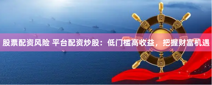 股票配资风险 平台配资炒股：低门槛高收益，把握财富机遇