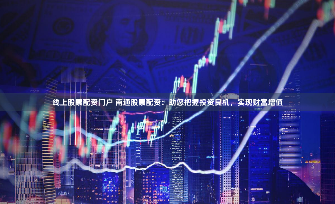 线上股票配资门户 南通股票配资：助您把握投资良机，实现财富增值