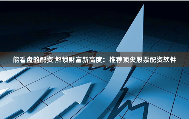 能看盘的配资 解锁财富新高度：推荐顶尖股票配资软件