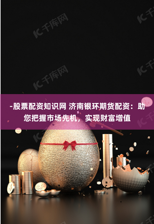 -股票配资知识网 济南银环期货配资：助您把握市场先机，实现财富增值