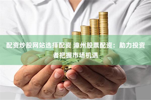 配资炒股网站选择配资 漳州股票配资：助力投资者把握市场机遇