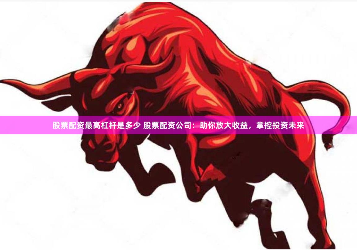 股票配资最高杠杆是多少 股票配资公司：助你放大收益，掌控投资未来