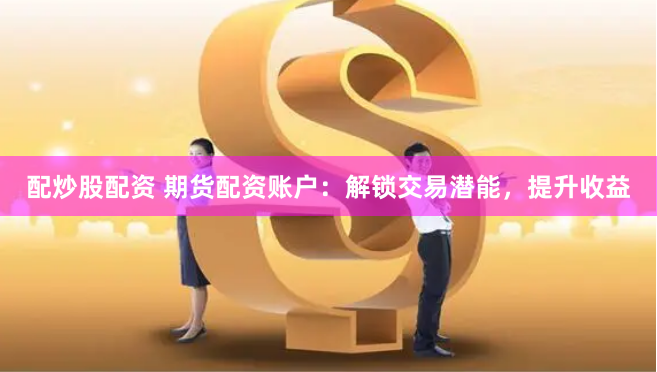 配炒股配资 期货配资账户：解锁交易潜能，提升收益