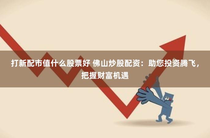 打新配市值什么股票好 佛山炒股配资：助您投资腾飞，把握财富机遇