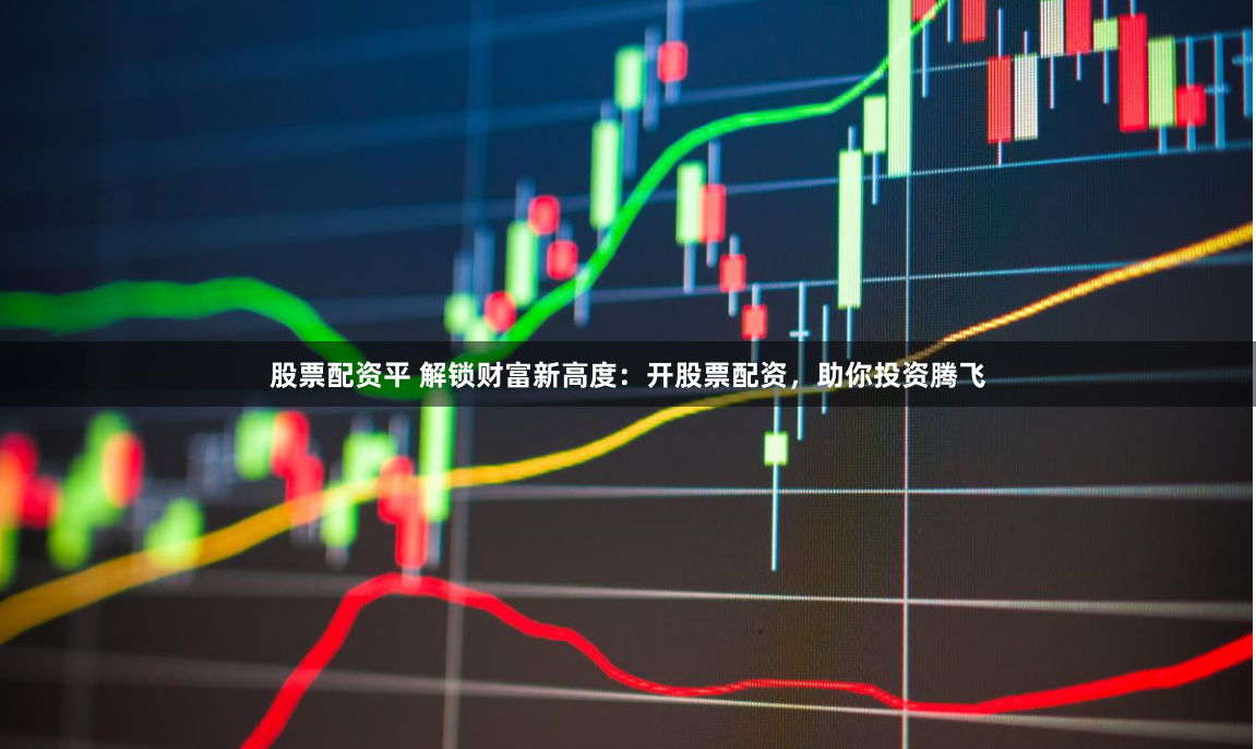 股票配资平 解锁财富新高度：开股票配资，助你投资腾飞
