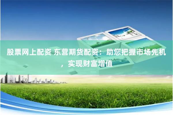 股票网上配资 东营期货配资：助您把握市场先机，实现财富增值