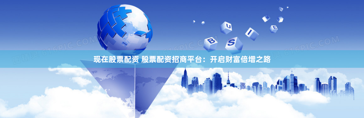 现在股票配资 股票配资招商平台：开启财富倍增之路