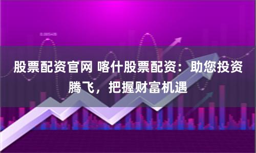 股票配资官网 喀什股票配资:助您投资腾飞,把握财富机遇