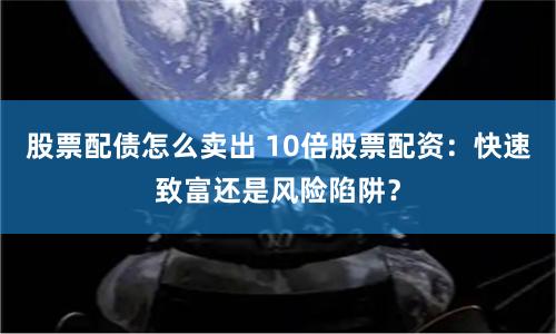 股票配债怎么卖出 10倍股票配资：快速致富还是风险陷阱？