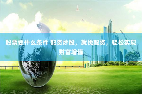 股票要什么条件 配资炒股，就找配资，轻松实现财富增值