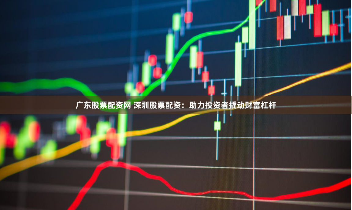 广东股票配资网 深圳股票配资：助力投资者撬动财富杠杆