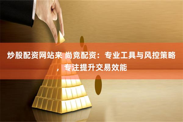 炒股配资网站来 尚竞配资：专业工具与风控策略，专注提升交易效能