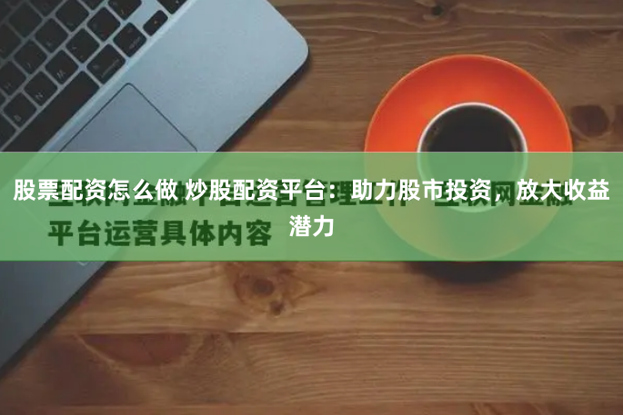 股票配资怎么做 炒股配资平台：助力股市投资，放大收益潜力