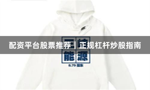 配资平台股票推荐｜正规杠杆炒股指南
